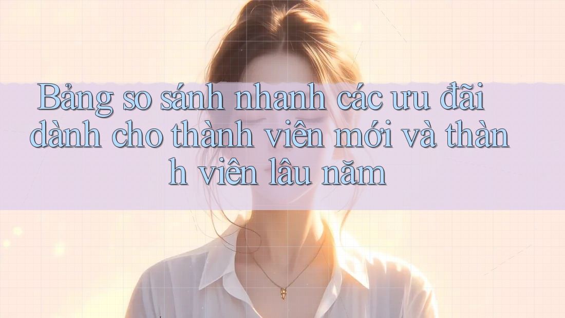 Bảng so sánh nhanh các ưu đãi dành cho thành viên mới và thành viên lâu năm Bảng so sánh nhanh các ưu đãi dành cho thành viên mới và thành viên lâu năm