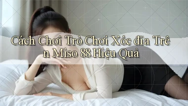 cách chơi trò chơi xóc đĩa trên miso 88 hiệu quả