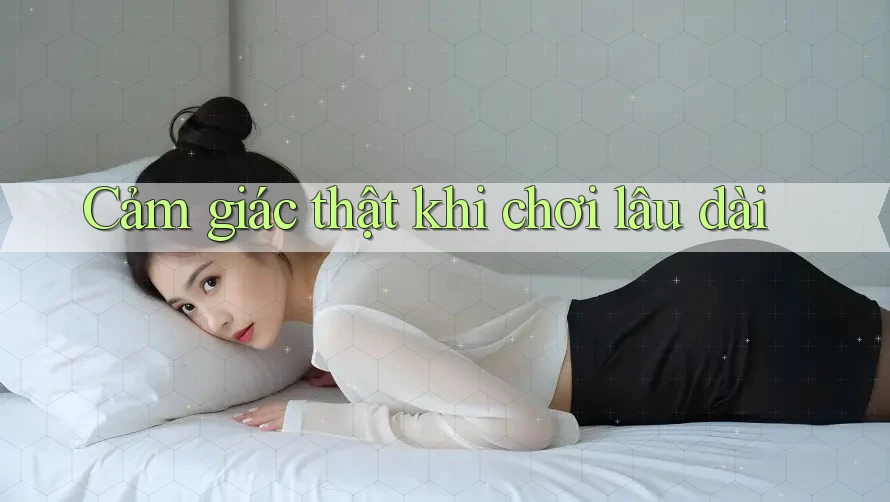 Cảm giác thật khi chơi lâu dài Cảm giác thật khi chơi lâu dài