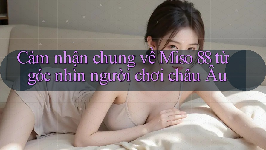 Cảm nhận chung về Miso 88 từ góc nhìn người chơi châu Âu Cảm nhận chung về Miso 88 từ góc nhìn người chơi châu Âu