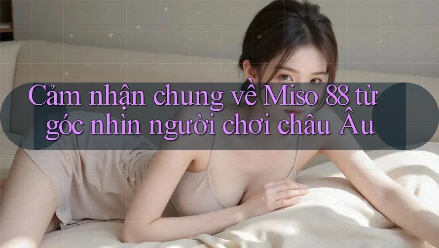 Cảm nhận chung về Miso 88 từ góc nhìn người chơi châu Âu Cảm nhận chung về Miso 88 từ góc nhìn người chơi châu Âu