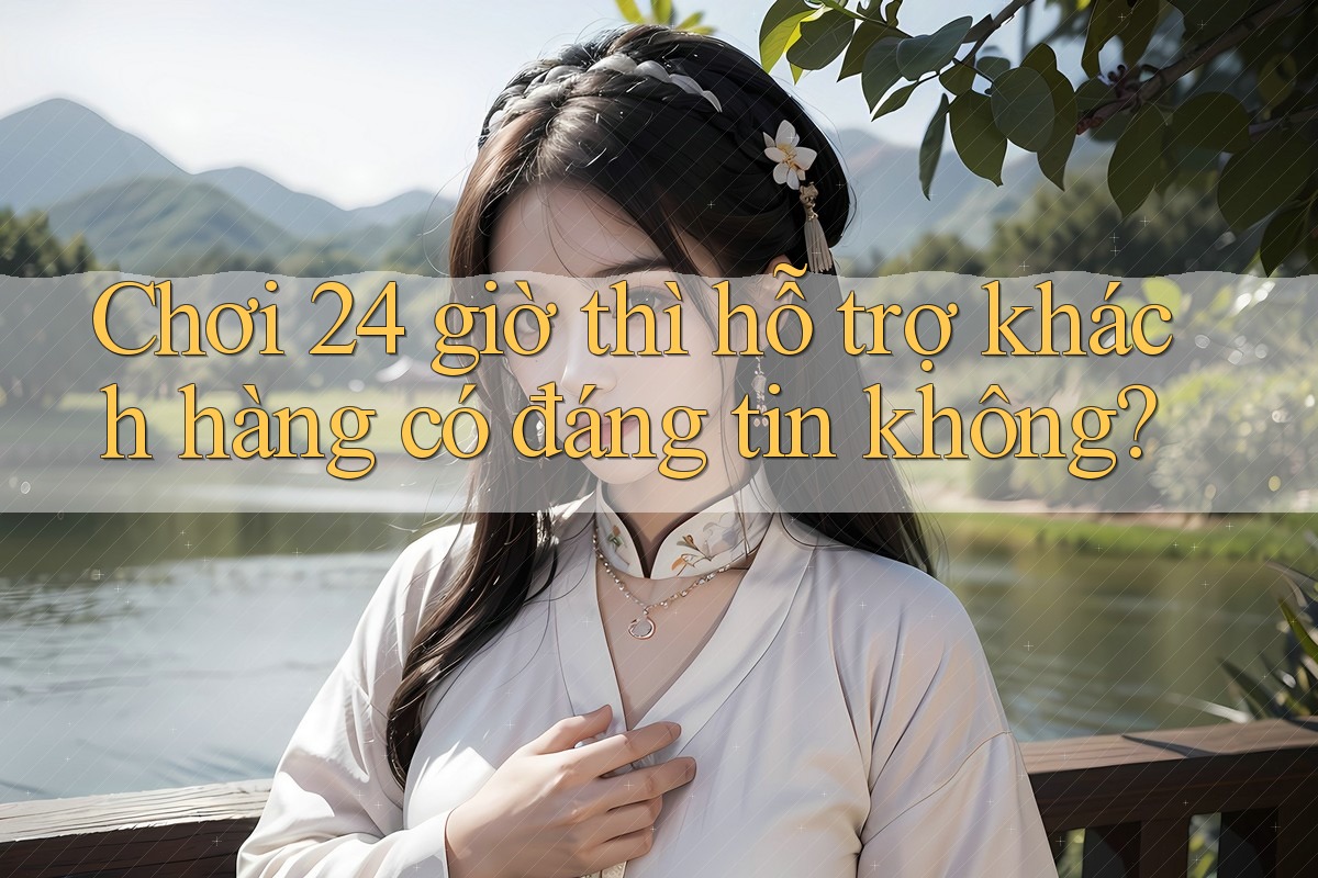 Chơi 24 giờ thì hỗ trợ khách hàng có đáng tin không? Chơi 24 giờ thì hỗ trợ khách hàng có đáng tin không?
