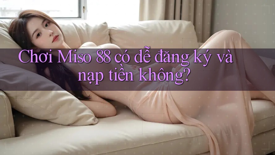 Chơi Miso 88 có dễ đăng ký và nạp tiền không?