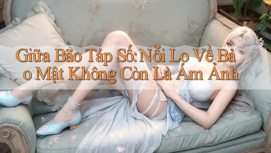 Giữa Bão Táp Số: Nỗi Lo Về Bảo Mật Không Còn Là Ám Ảnh Giữa Bão Táp Số: Nỗi Lo Về Bảo Mật Không Còn Là Ám Ảnh