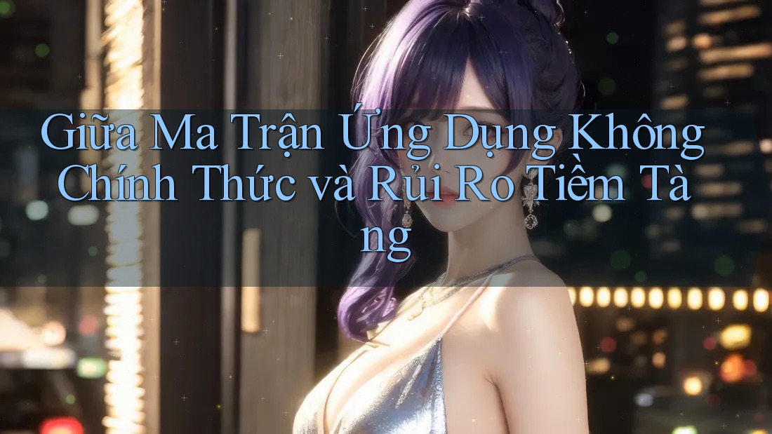 Giữa Ma Trận Ứng Dụng Không Chính Thức và Rủi Ro Tiềm Tàng Giữa Ma Trận Ứng Dụng Không Chính Thức và Rủi Ro Tiềm Tàng