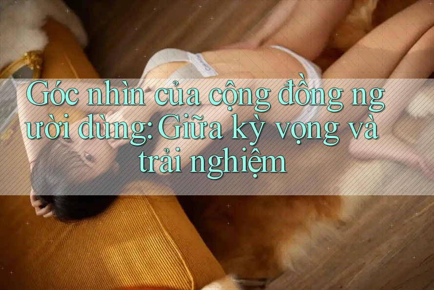 Góc nhìn của cộng đồng người dùng: Giữa kỳ vọng và trải nghiệm Góc nhìn của cộng đồng người dùng: Giữa kỳ vọng và trải nghiệm