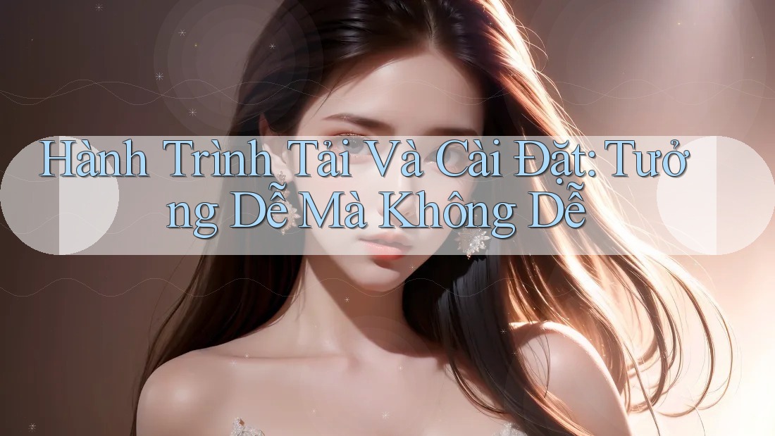 Hành Trình Tải Và Cài Đặt: Tưởng Dễ Mà Không Dễ Hành Trình Tải Và Cài Đặt: Tưởng Dễ Mà Không Dễ