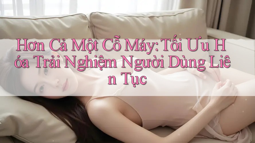 Hơn Cả Một Cỗ Máy: Tối Ưu Hóa Trải Nghiệm Người Dùng Liên Tục