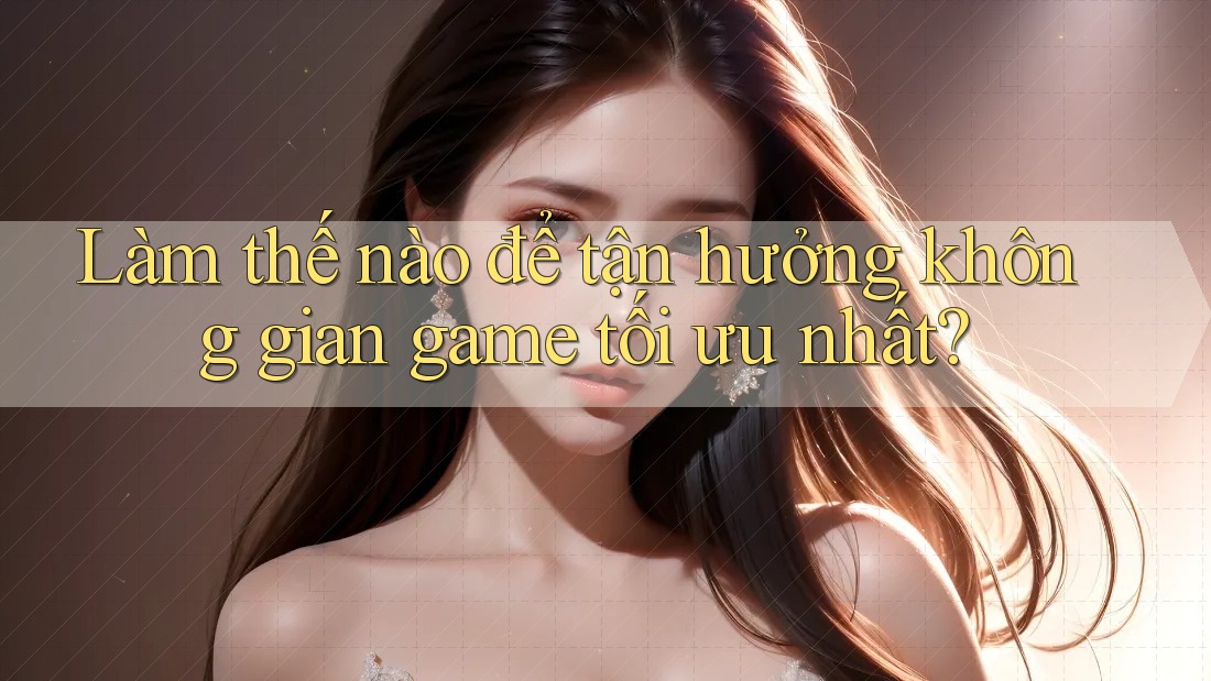 Làm thế nào để tận hưởng không gian game tối ưu nhất? Làm thế nào để tận hưởng không gian game tối ưu nhất?