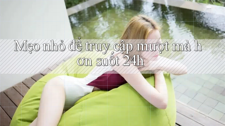 Mẹo nhỏ để truy cập mượt mà hơn suốt 24h Mẹo nhỏ để truy cập mượt mà hơn suốt 24h