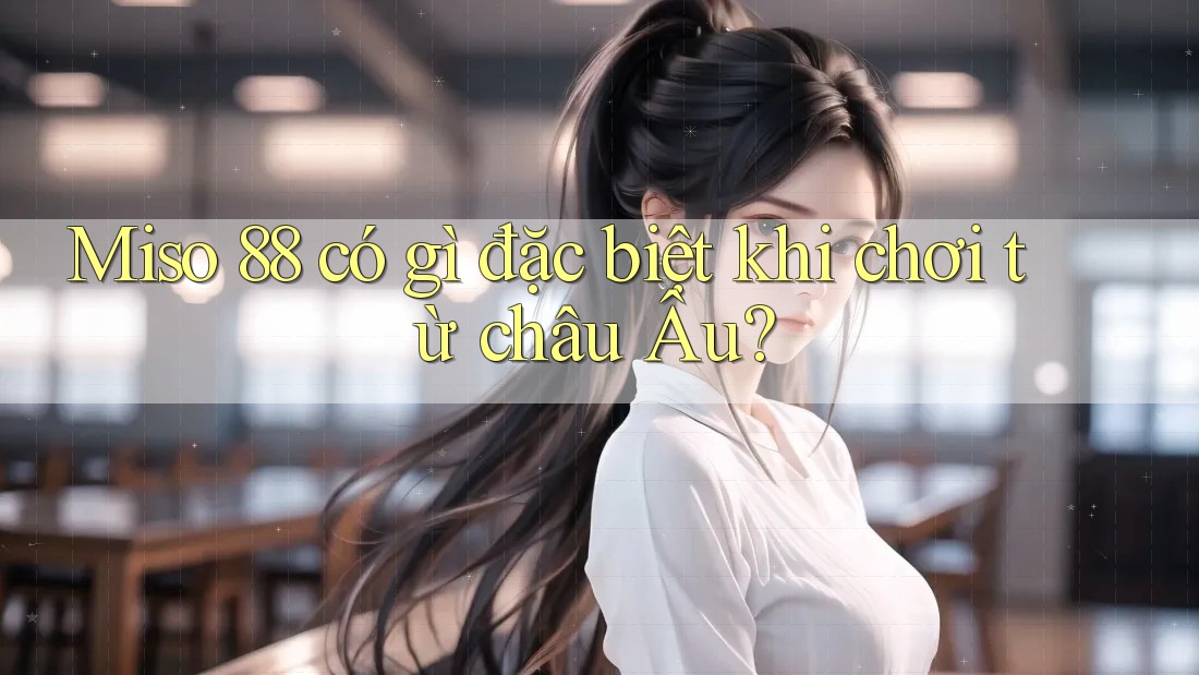 Miso 88 có gì đặc biệt khi chơi từ châu Âu? Miso 88 có gì đặc biệt khi chơi từ châu Âu?
