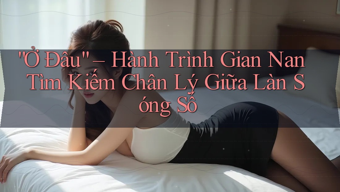 “Ở Đâu” – Hành Trình Gian Nan Tìm Kiếm Chân Lý Giữa Làn Sóng Số “Ở Đâu” – Hành Trình Gian Nan Tìm Kiếm Chân Lý Giữa Làn Sóng Số