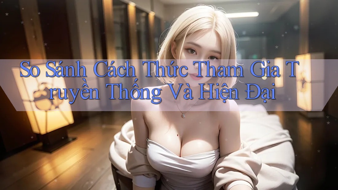 So Sánh Cách Thức Tham Gia Truyền Thống Và Hiện Đại So Sánh Cách Thức Tham Gia Truyền Thống Và Hiện Đại
