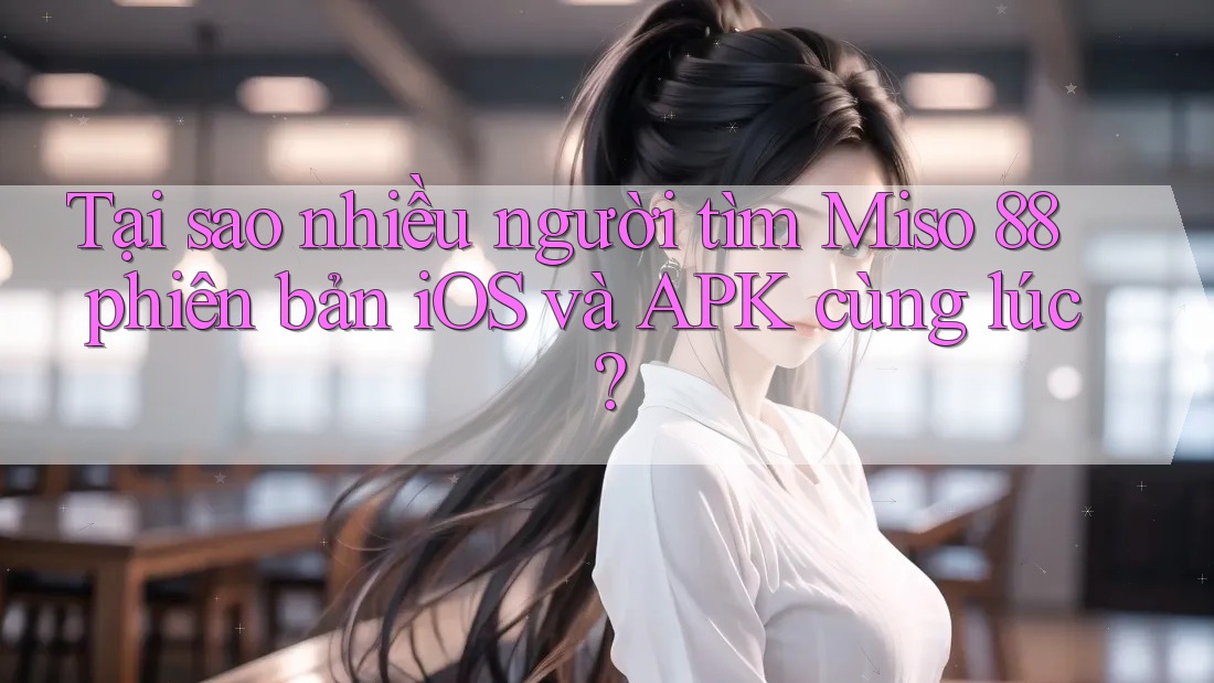 Tại sao nhiều người tìm Miso 88 phiên bản iOS và APK cùng lúc?