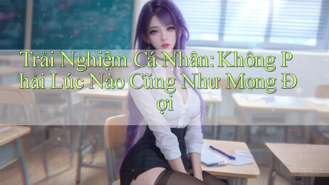 Trải Nghiệm Cá Nhân: Không Phải Lúc Nào Cũng Như Mong Đợi Trải Nghiệm Cá Nhân: Không Phải Lúc Nào Cũng Như Mong Đợi