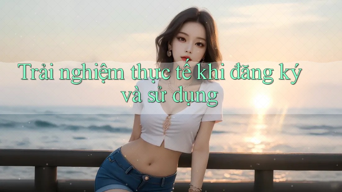 Trải nghiệm thực tế khi đăng ký và sử dụng Trải nghiệm thực tế khi đăng ký và sử dụng
