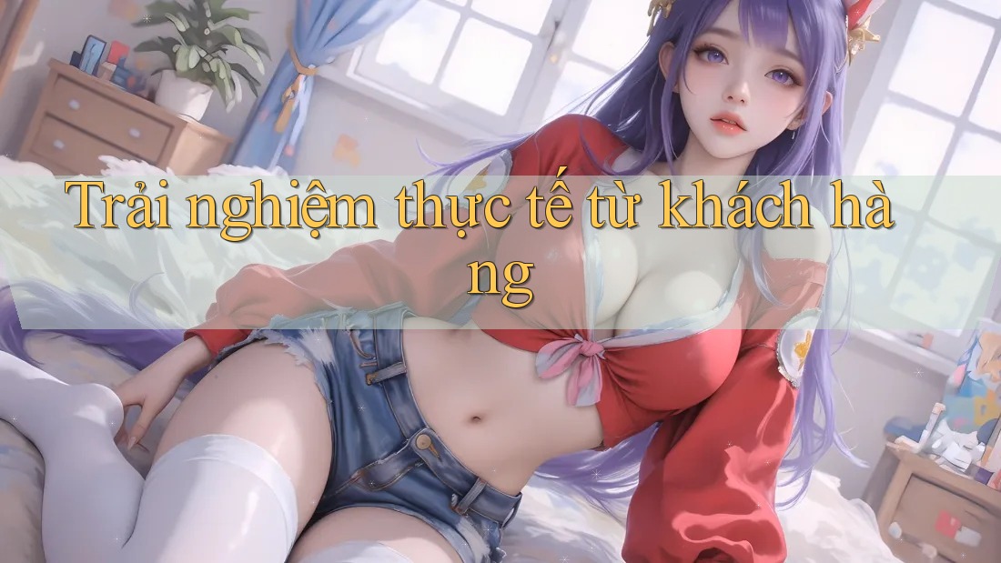 Trải nghiệm thực tế từ khách hàng Trải nghiệm thực tế từ khách hàng