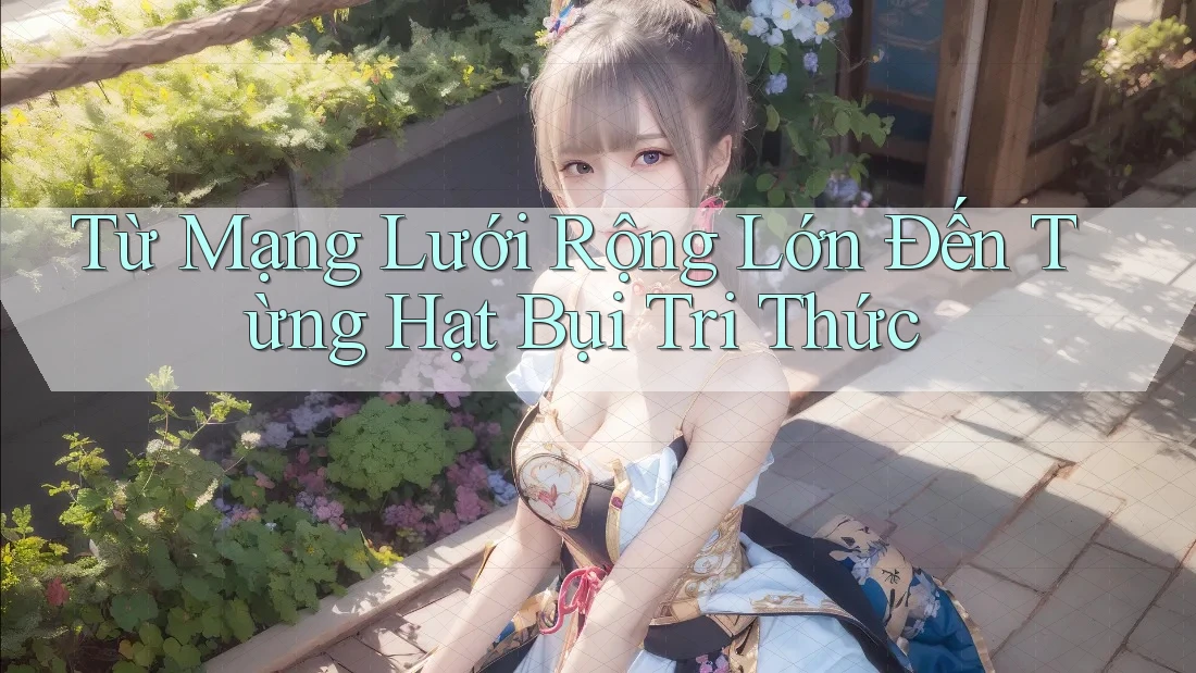 Từ Mạng Lưới Rộng Lớn Đến Từng Hạt Bụi Tri Thức Từ Mạng Lưới Rộng Lớn Đến Từng Hạt Bụi Tri Thức